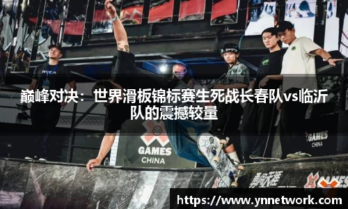 巅峰对决：世界滑板锦标赛生死战长春队vs临沂队的震撼较量